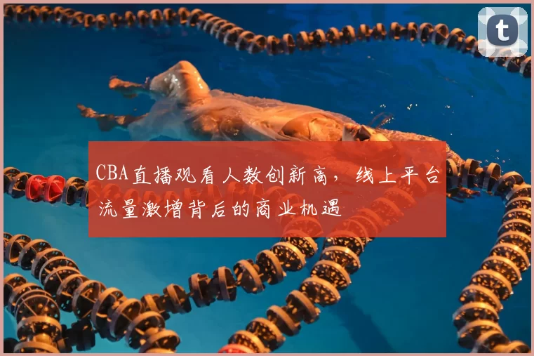CBA直播观看人数创新高，线上平台流量激增背后的商业机遇
