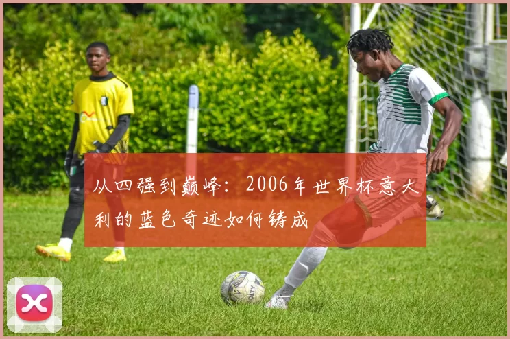 从四强到巅峰:2006年世界杯意大利的蓝色奇迹如何铸成