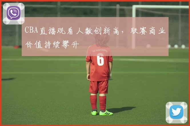 CBA直播观看人数创新高，联赛商业价值持续攀升