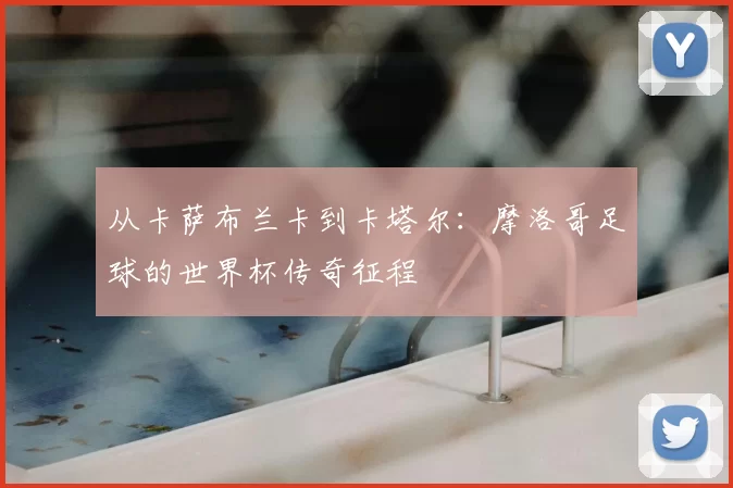从卡萨布兰卡到卡塔尔:摩洛哥足球的世界杯传奇征程