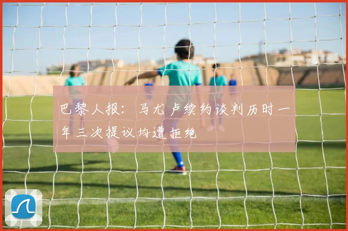巴黎人报:马尤卢续约谈判历时一年三次提议均遭拒绝