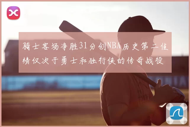 骑士客场净胜31分创NBA历史第二佳绩仅次于勇士和独行侠的传奇战役