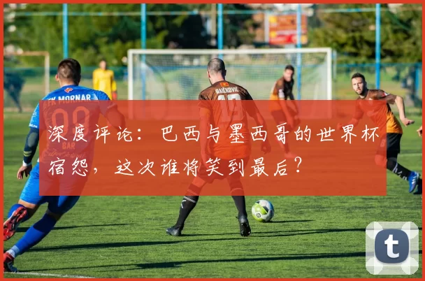 深度评论:巴西与墨西哥的世界杯宿怨,这次谁将笑到最后?