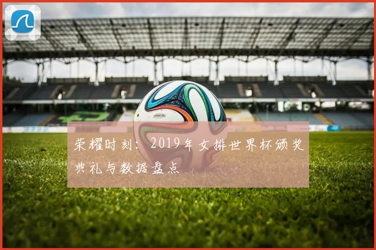 荣耀时刻:2019年女排世界杯颁奖典礼与数据盘点