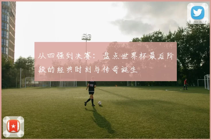 从四强到决赛:盘点世界杯最后阶段的经典时刻与传奇诞生