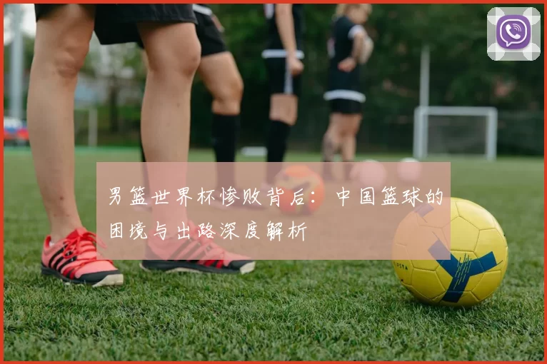 男篮世界杯惨败背后:中国篮球的困境与出路深度解析