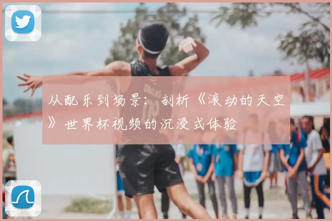 从配乐到场景:剖析《滚动的天空》世界杯视频的沉浸式体验