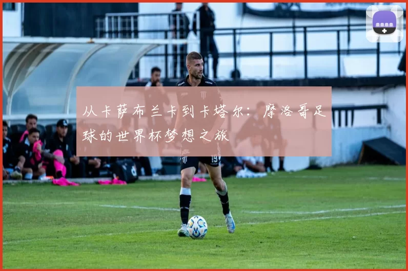 从卡萨布兰卡到卡塔尔:摩洛哥足球的世界杯梦想之旅