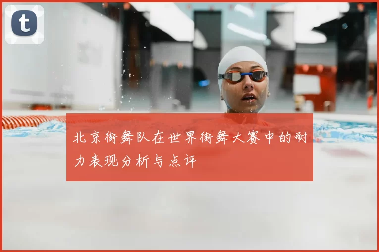 北京街舞队在世界街舞大赛中的耐力表现分析与点评