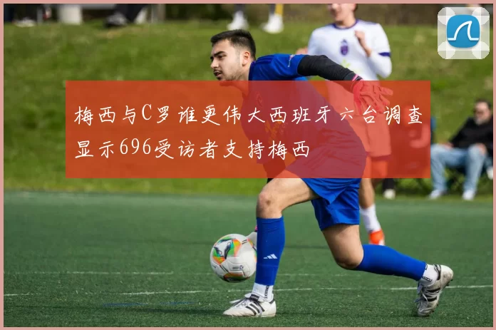 梅西与C罗谁更伟大西班牙六台调查显示696受访者支持梅西