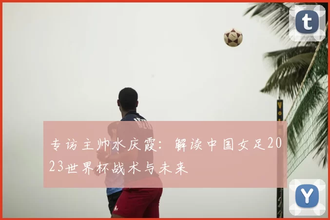 专访主帅水庆霞:解读中国女足2023世界杯战术与未来
