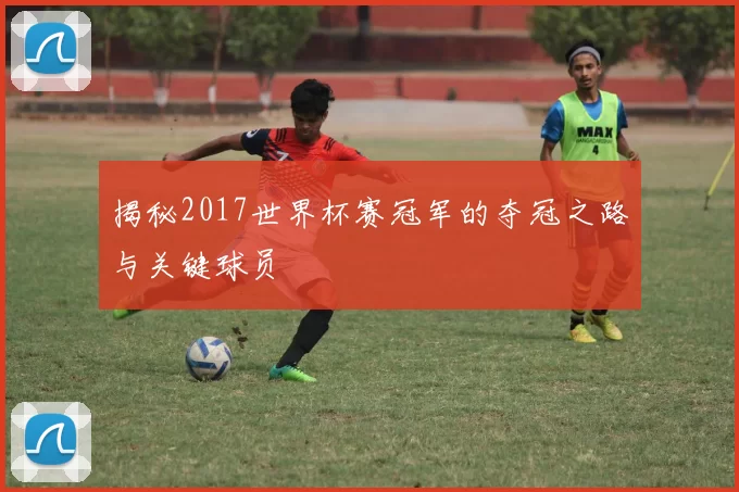 揭秘2017世界杯赛冠军的夺冠之路与关键球员