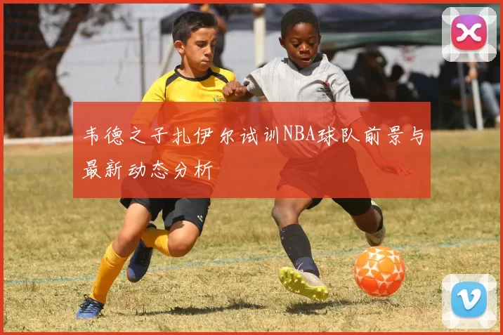 韦德之子扎伊尔试训NBA球队前景与最新动态分析
