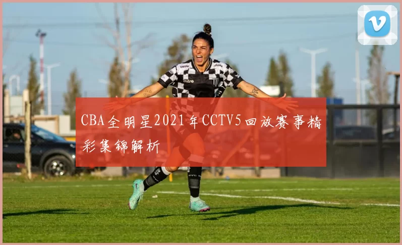 CBA全明星2021年CCTV5回放赛事精彩集锦解析