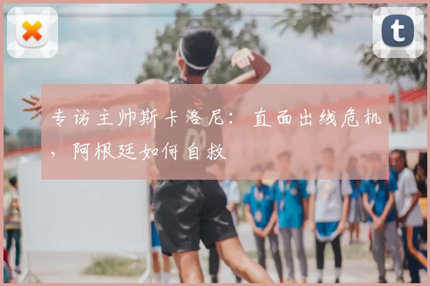 专访主帅斯卡洛尼:直面出线危机,阿根廷如何自救