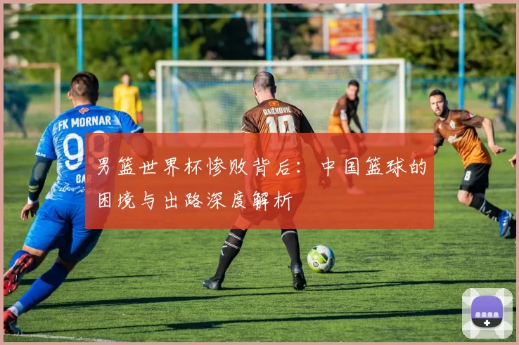 男篮世界杯惨败背后：中国篮球的困境与出路深度解析