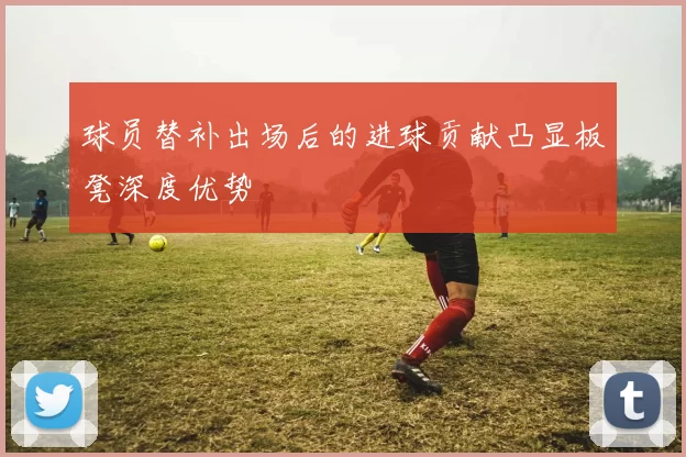 球员替补出场后的进球贡献凸显板凳深度优势