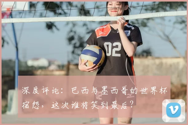 深度评论:巴西与墨西哥的世界杯宿怨,这次谁将笑到最后?