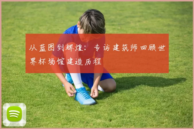 从蓝图到辉煌:专访建筑师回顾世界杯场馆建造历程