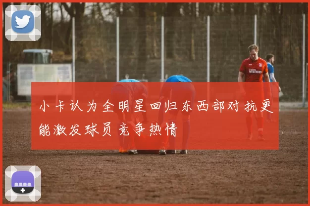 小卡认为全明星回归东西部对抗更能激发球员竞争热情