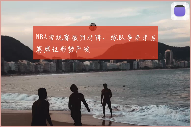 NBA常规赛激烈对阵,球队争夺季后赛席位形势严峻