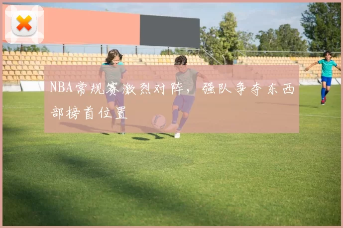 NBA常规赛激烈对阵,强队争夺东西部榜首位置