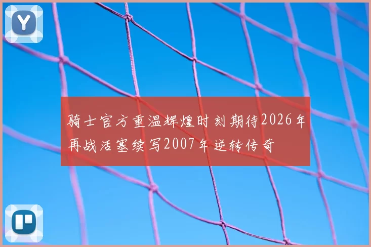 骑士官方重温辉煌时刻期待2026年再战活塞续写2007年逆转传奇