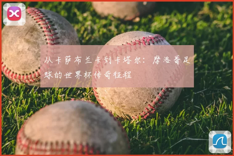 从卡萨布兰卡到卡塔尔:摩洛哥足球的世界杯传奇征程
