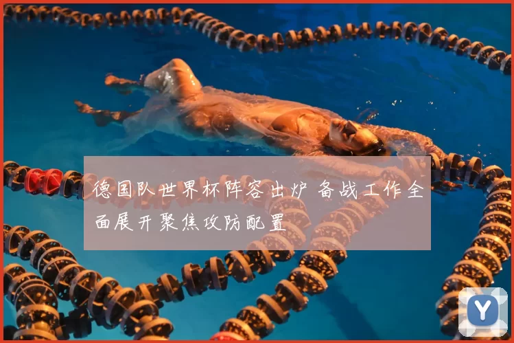 德国队世界杯阵容出炉 备战工作全面展开聚焦攻防配置