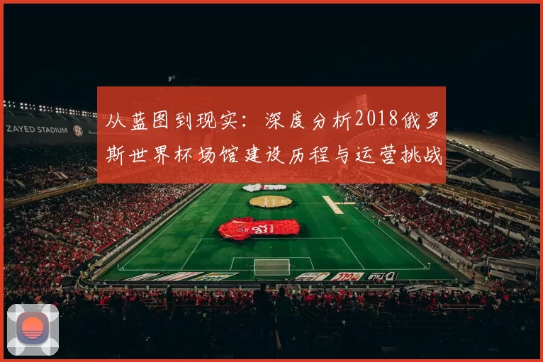 从蓝图到现实:深度分析2018俄罗斯世界杯场馆建设历程与运营挑战