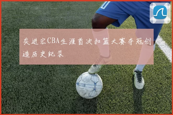 矣进宏CBA生涯首次扣篮大赛夺冠创造历史纪录