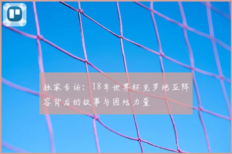 独家专访:18年世界杯克罗地亚阵容背后的故事与团结力量