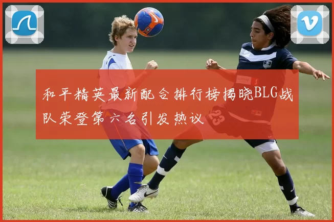 和平精英最新配合排行榜揭晓BLG战队荣登第六名引发热议