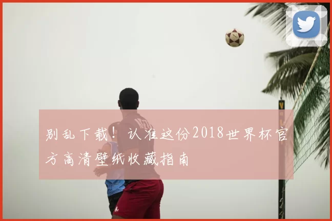 别乱下载!认准这份2018世界杯官方高清壁纸收藏指南