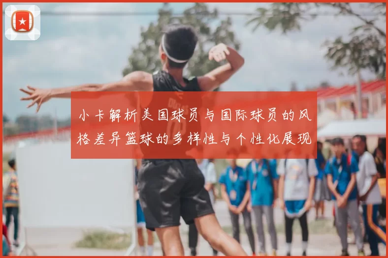 小卡解析美国球员与国际球员的风格差异篮球的多样性与个性化展现