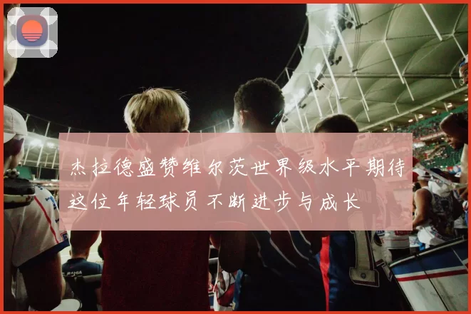 杰拉德盛赞维尔茨世界级水平期待这位年轻球员不断进步与成长