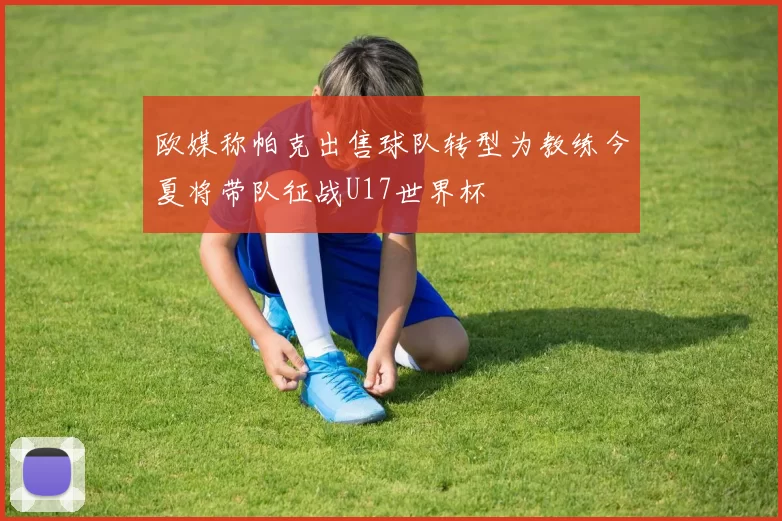 欧媒称帕克出售球队转型为教练今夏将带队征战U17世界杯