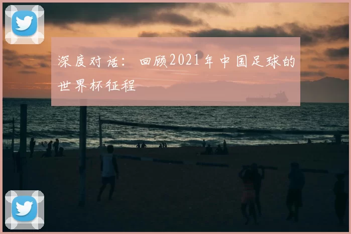 深度对话:回顾2021年中国足球的世界杯征程