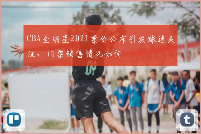 CBA全明星2021票价公布引发球迷关注,门票销售情况如何