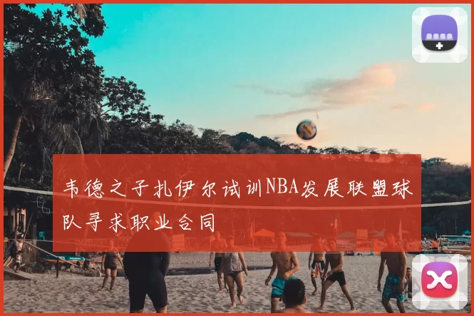 韦德之子扎伊尔试训NBA发展联盟球队寻求职业合同