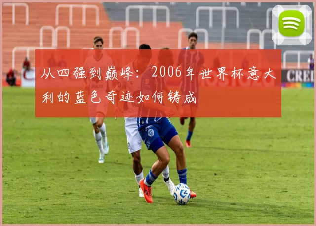 从四强到巅峰:2006年世界杯意大利的蓝色奇迹如何铸成